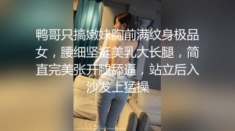 鸭哥只搞嫩妹胸前满纹身极品女，腰细坚挺美乳大长腿，简直完美张开腿舔逼，站立后入沙发上猛操