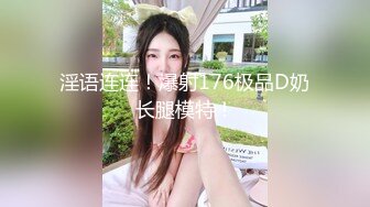 淫语连连！爆射176极品D奶长腿模特！