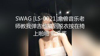 SWAG [LS-0021]禽兽音乐老师教我弹吉他搞到脱衣按在椅上啪啪 莉奈酱