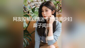 网友投稿剧情迷干白富美少妇鼻子闻J8.