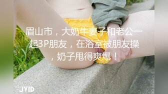 眉山市，大奶牛妻子和老公一起3P朋友，在浴室被朋友操，奶子甩得爽爆！