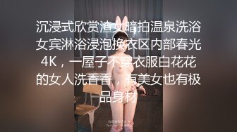 沉浸式欣赏渣女暗拍温泉洗浴女宾淋浴浸泡换衣区内部春光4K，一屋子不穿衣服白花花的女人洗香香，有美女也有极品身材