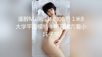 灌醉MJ刚成年的00后 1米8大学平面模特！掰开揉穴看小妹子宫