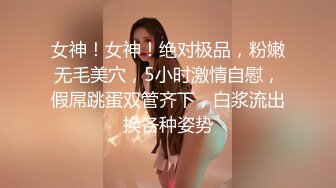 女神！女神！绝对极品，粉嫩无毛美穴，5小时激情自慰，假屌跳蛋双管齐下，白浆流出换各种姿势