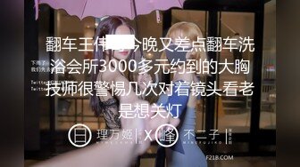 翻车王伟哥今晚又差点翻车洗浴会所3000多元约到的大胸技师很警惕几次对着镜头看老是想关灯