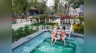 摩擦生热！「 Nancy韩智恩」不断爱抚场面太上火