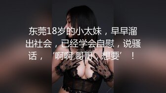 东莞18岁的小太妹，早早溜出社会，已经学会自慰，说骚话，‘啊啊 哥哥，想要’！