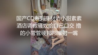 国产CD系列身材娇小甜素素酒店调教骚奴给自己口交 撸的小管管硬邦邦爆射一嘴