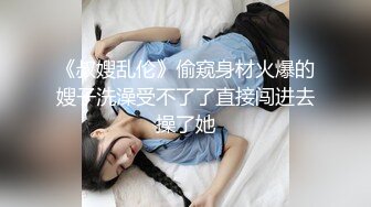 《叔嫂乱伦》偷窥身材火爆的嫂子洗澡受不了了直接闯进去操了她