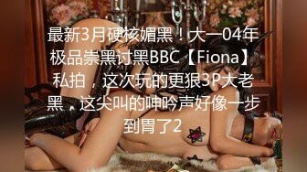 最新3月硬核媚黑！大一04年极品崇黑讨黑BBC【Fiona】私拍，这次玩的更狠3P大老黑，这尖叫的呻吟声好像一步到胃了2