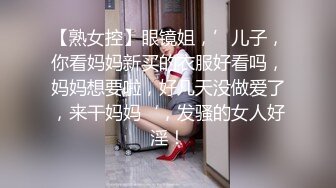 【熟女控】眼镜姐，’儿子，你看妈妈新买的衣服好看吗，妈妈想要啦，好几天没做爱了，来干妈妈‘，发骚的女人好淫！