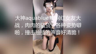 大神aquablue 和网红女友大战，肉肉的骚货，各种姿势噼啪，撞击抽插的声音好清脆！