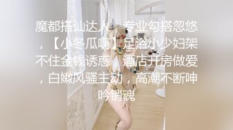 魔都搭讪达人，专业勾搭忽悠，【小冬瓜啊】足浴小少妇架不住金钱诱惑，酒店开房做爱，白嫩风骚主动，高潮不断呻吟销魂