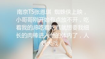 南京TS张恩琪  蜘蛛侠上映，小哥哥刚开始有点放不开，吃着我的JB吃着吃着就想要我细长的肉棒进入他的体内了，人妖大战！