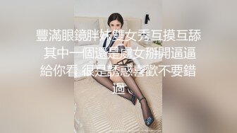 豐滿眼鏡胖妹雙女秀互摸互舔 其中一個還是處女掰開逼逼給你看 很是誘惑喜歡不要錯過