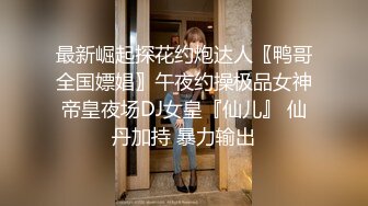 最新崛起探花约炮达人〖鸭哥全国嫖娼〗午夜约操极品女神帝皇夜场DJ女皇『仙儿』 仙丹加持 暴力输出