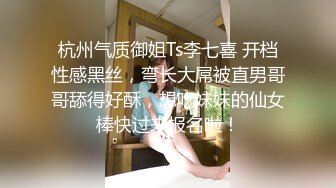 杭州气质御姐Ts李七喜 开档性感黑丝，弯长大屌被直男哥哥舔得好酥，想吃妹妹的仙女棒快过来报名啦！