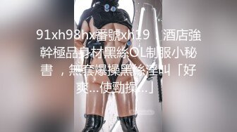 91xh98hx番號xh19：酒店強幹極品身材黑絲OL制服小秘書 ，無套爆操黑絲淫叫「好爽…使勁操…」