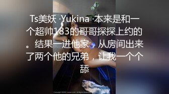 Ts美妖 ·Yukina ·本来是和一个超帅183的哥哥探探上约的。结果一进他家，从房间出来了两个他的兄弟，让我一个个舔