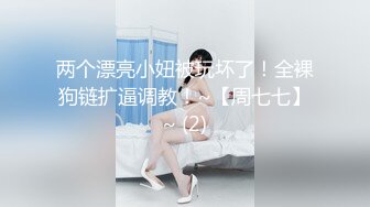 两个漂亮小妞被玩坏了！全裸狗链扩逼调教！~【周七七】~ (2)