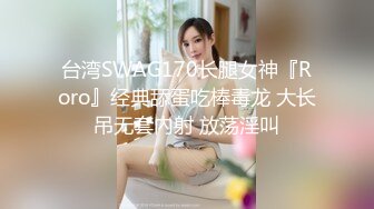 台湾SWAG170长腿女神『Roro』经典舔蛋吃棒毒龙 大长吊无套內射 放荡淫叫