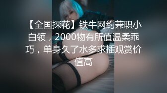 【全国探花】铁牛网约兼职小白领，2000物有所值温柔乖巧，单身久了水多求插观赏价值高