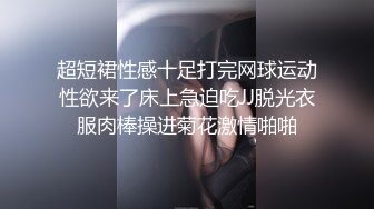 超短裙性感十足打完网球运动性欲来了床上急迫吃JJ脱光衣服肉棒操进菊花激情啪啪