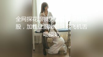 全网探花眼镜男保健按摩推屁股，加钱让挺嫩萌妹打飞机舌吻摸奶