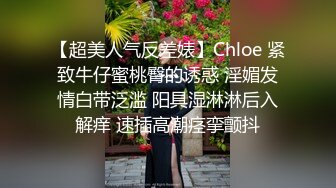 【超美人气反差婊】Chloe 紧致牛仔蜜桃臀的诱惑 淫媚发情白带泛滥 阳具湿淋淋后入解痒 速插高潮痉挛颤抖