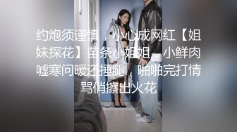 约炮须谨慎，小心成网红【姐妹探花】苗条小姐姐，小鲜肉嘘寒问暖还捶腿，啪啪完打情骂俏擦出火花