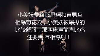 小美妖萝莉TS思瑶和直男互相爆菊花穴，小美妖被爆操的比较舒服，那叫床声简直比鸡还要爽 互相爆射！ 