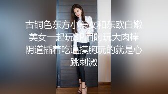 古铜色东方小美女和东欧白嫩美女一起玩3P同时玩大肉棒阴道插着吃逼摸胸玩的就是心跳刺激