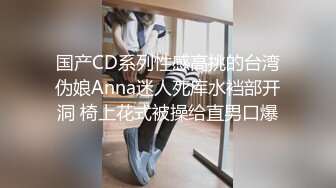 国产CD系列性感高挑的台湾伪娘Anna迷人死库水裆部开洞 椅上花式被操给直男口爆