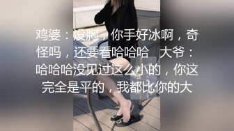 鸡婆：没胸，你手好冰啊，奇怪吗，还要看哈哈哈   大爷：哈哈哈没见过这么小的，你这完全是平的，我都比你的大