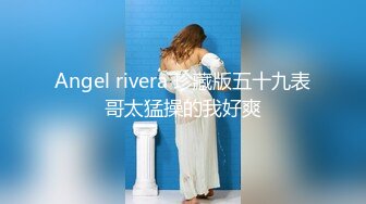 Angel rivera 珍藏版五十九表哥太猛操的我好爽